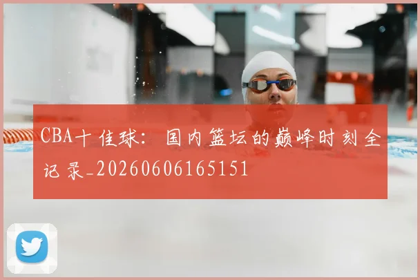 CBA十佳球：国内篮坛的巅峰时刻全记录_20260606165151
