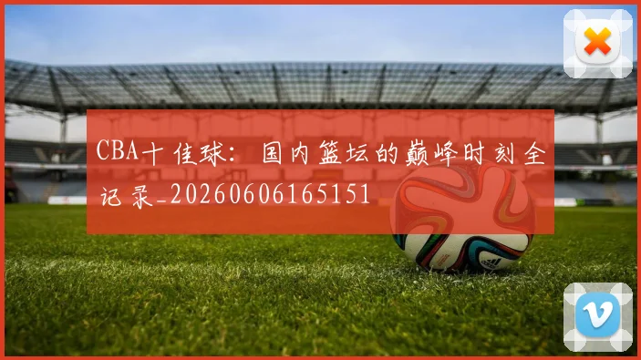 CBA十佳球：国内篮坛的巅峰时刻全记录_20260606165151