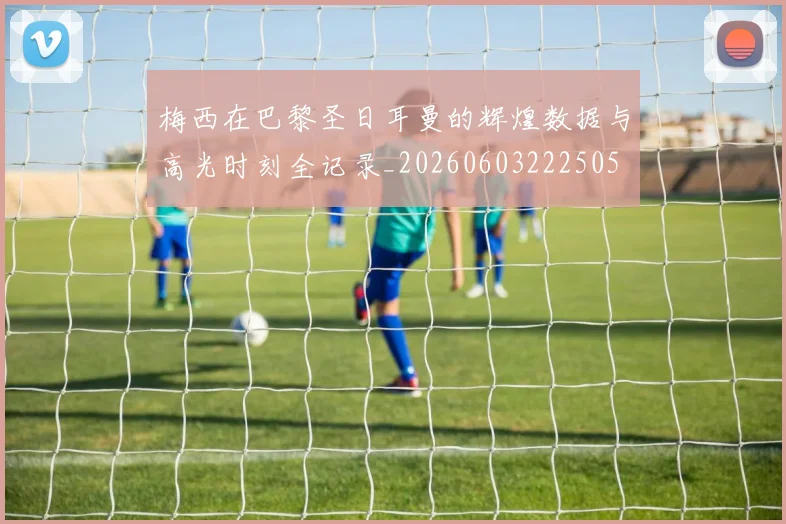 梅西在巴黎圣日耳曼的辉煌数据与高光时刻全记录_20260603222505