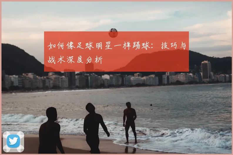 如何像足球明星一样踢球:技巧与战术深度分析