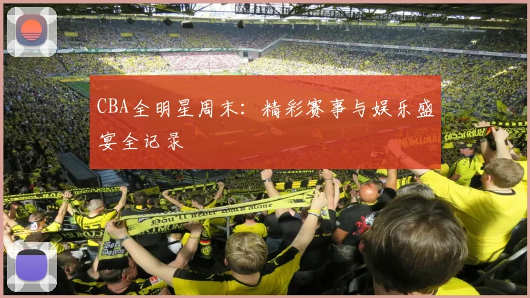CBA全明星周末：精彩赛事与娱乐盛宴全记录
