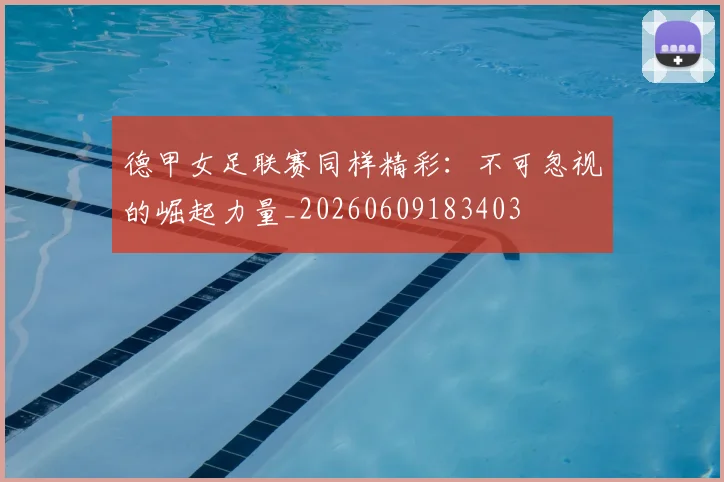 德甲女足联赛同样精彩：不可忽视的崛起力量_20260609183403